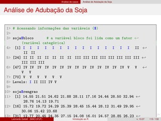 Análise de casos Análise de Adubação da Soja
Análise de Adubação da Soja
1 # Acessando informações das variáveis ($)
2
3 soja$bloco # a variável bloco foi lida como um fator ←
(variável categórica)
4 [1] I I I I I I I I I I I I I I I II ←
II II
5 [24] II II II II II II II III III III III III III III III ←
III III III
6 [47] IV IV IV IV IV IV IV IV IV IV IV IV IV IV V V ←
V V
7 [70] V V V V V V
8 Levels: I II III IV V
9
10 soja$rengrao
11 [1] 14.55 21.51 24.62 21.88 28.11 17.16 24.44 28.50 32.94 ←
28.76 14.13 19.71
12 [16] 15.72 19.72 24.29 25.39 28.45 15.44 28.12 31.49 29.95 ←
30.06 15.42 23.68
13 [31] 12.77 20.45 24.35 27.15 24.08 16.01 24.57 28.85 26.23 ←
Leonardo Goliatt (MAC/UFJF) Introdução ao R v. 13.07 115 / 132
 