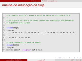 Análise de casos Análise de Adubação da Soja
Análise de Adubação da Soja
1 # O comando attach() anexa a base de dados ao workspace do R
2 #
3 # Os objetos no banco de dados podem ser acessados simplesmente
4 # digitando seus nomes
5
6 attach(soja)
7 rengrao
8 [1] 14.55 21.51 24.62 21.88 28.11 17.16 24.44 28.50 32.94 28.76
9 ...
10 [73] 29.90 20.86 35.50
11
12 # Para desanexar a base de dados
13 detach(soja)
14 rengrao
15 Error: object 'rengrao' not found
Leonardo Goliatt (MAC/UFJF) Introdução ao R v. 13.07 116 / 132
 