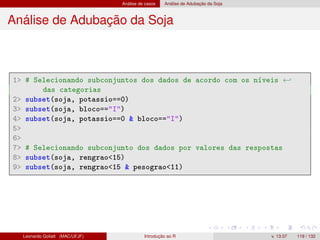 Análise de casos Análise de Adubação da Soja
Análise de Adubação da Soja
1 # Selecionando subconjuntos dos dados de acordo com os níveis ←
das categorias
2 subset(soja, potassio==0)
3 subset(soja, bloco==I)
4 subset(soja, potassio==0  bloco==I)
5
6
7 # Selecionando subconjunto dos dados por valores das respostas
8 subset(soja, rengrao15)
9 subset(soja, rengrao15  pesograo11)
Leonardo Goliatt (MAC/UFJF) Introdução ao R v. 13.07 119 / 132
 