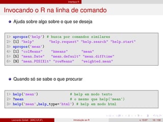 Interface R
Invocando o R na linha de comando
Ajuda sobre algo sobre o que se deseja
1> apropos('help') # busca por comandos similares
2> [1] "help" "help.request" "help.search" "help.start"
3> apropos('mean')
4> [1] "colMeans" "kmeans" "mean"
5> [5] "mean.Date" "mean.default" "mean.difftime"
6> [9] "mean.POSIXlt" "rowMeans" "weighted.mean"
Quando só se sabe o que procurar
1> help('mean') # help em modo texto
2> ?mean # o mesmo que help('mean')
3> help('mean',help_type='html') # help em modo html
Leonardo Goliatt (MAC/UFJF) Introdução ao R v. 13.07 12 / 132
 