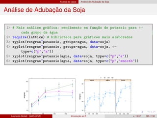 Análise de casos Análise de Adubação da Soja
Análise de Adubação da Soja
1 # Mais análise gráfica: rendimento em função de potassio para ←
cada grupo de água
2 require(lattice) # biblioteca para gráficos mais elaborados
3 xyplot(rengrao~potassio, groups=agua, data=soja)
4 xyplot(rengrao~potassio, groups=agua, data=soja, ←
type=c(p,a))
5 xyplot(rengrao~potassio|agua, data=soja, type=c(p,a))
6 xyplot(rengrao~potassio|agua, data=soja, type=c(p,smooth))
Leonardo Goliatt (MAC/UFJF) Introdução ao R v. 13.07 125 / 132
 
