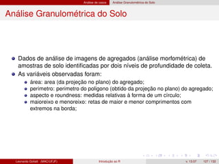 Análise de casos Análise Granulométrica do Solo
Análise Granulométrica do Solo
Dados de análise de imagens de agregados (análise morfométrica) de
amostras de solo identiﬁcadas por dois níveis de profundidade de coleta.
As variáveis observadas foram:
área: area (da projeção no plano) do agregado;
perimetro: perimetro do poligono (obtido da projeção no plano) do agregado;
aspecto e roundness: medidas relativas à forma de um círculo;
maioreixo e menoreixo: retas de maior e menor comprimentos com
extremos na borda;
Leonardo Goliatt (MAC/UFJF) Introdução ao R v. 13.07 127 / 132
 