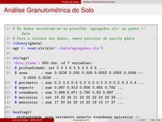 Análise de casos Análise Granulométrica do Solo
Análise Granulométrica do Solo
1 # Os dados encontram-se na planilha 'agregados.xls' na pasta ←
data
2 # Para a leitura dos dados, vamos precisar do pacote gdata
3 library(gdata)
4 agr - read.xls(xls='./data/agregados.xls')
5
6 str(agr)
7 'data.frame': 600 obs. of 7 variables:
8 $ profundidade: int 5 5 5 5 5 5 5 5 5 5 ...
9 $ area : num 0.0038 0.005 0.008 0.0052 0.0055 0.0046 ←
0.0055 0.0039 ...
10 $ perimetro : num 0.2 0.3 0.4 0.3 0.3 0.2 0.3 0.2 0.3 0.4 ...
11 $ aspecto : num 0.947 0.913 0.806 0.955 0.792 ...
12 $ roundness : num 0.968 0.871 0.795 0.83 0.897 ...
13 $ maioreixo : int 18 22 30 21 23 20 22 23 23 28 ...
14 $ menoreixo : num 17 20 24 20 18 20 19 15 17 27 ...
15
16 head(agr)
17 profundidade area perimetro aspecto roundness maioreixo ←
Leonardo Goliatt (MAC/UFJF) Introdução ao R v. 13.07 128 / 132
 