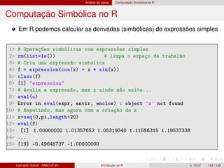 Análise de casos Computação Simbólica no R
Computação Simbólica no R
Em R podemos calcular as derivadas (simbólicas) de expressões simples
1 # Operações simbólicas com expressões simples
2 rm(list=ls()) # limpa o espaço de trabalho
3 # Cria uma expressão simbólica
4 f = expression(cos(x) + x * sin(x))
5 class(f)
6 [1] expression
7 # Avalia a expressão, mas x ainda não exite...
8 eval(c)
9 Error in eval(expr, envir, enclos) : object 'x' not found
10 # Repetindo, mas agora com a criação de x
11 x=seq(0,pi,length=20)
12 eval(f)
13 [1] 1.00000000 1.01357652 1.05319340 1.11556315 1.19537338
14 ...
15 [19] -0.49648737 -1.00000000
Leonardo Goliatt (MAC/UFJF) Introdução ao R v. 13.07 129 / 132
 