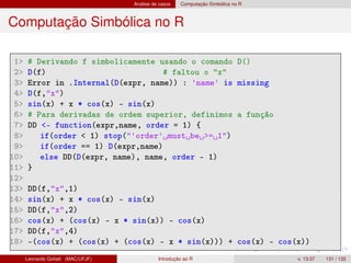 Análise de casos Computação Simbólica no R
Computação Simbólica no R
1 # Derivando f simbolicamente usando o comando D()
2 D(f) # faltou o x
3 Error in .Internal(D(expr, name)) : 'name' is missing
4 D(f,x)
5 sin(x) + x * cos(x) - sin(x)
6 # Para derivadas de ordem superior, definimos a função
7 DD - function(expr,name, order = 1) {
8 if(order  1) stop('order' must be = 1)
9 if(order == 1) D(expr,name)
10 else DD(D(expr, name), name, order - 1)
11 }
12
13 DD(f,x,1)
14 sin(x) + x * cos(x) - sin(x)
15 DD(f,x,2)
16 cos(x) + (cos(x) - x * sin(x)) - cos(x)
17 DD(f,x,4)
18 -(cos(x) + (cos(x) + (cos(x) - x * sin(x))) + cos(x) - cos(x))
Leonardo Goliatt (MAC/UFJF) Introdução ao R v. 13.07 131 / 132
 