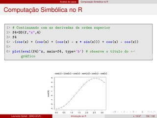 Análise de casos Computação Simbólica no R
Computação Simbólica no R
1 # Continuando com as derivadas de ordem superior
2 f4=DD(f,x,4)
3 f4
4 -(cos(x) + (cos(x) + (cos(x) - x * sin(x))) + cos(x) - cos(x))
5
6 plot(eval(f4)~x, main=f4, type='b') # observe o título do ←
gráfico
Leonardo Goliatt (MAC/UFJF) Introdução ao R v. 13.07 132 / 132
 