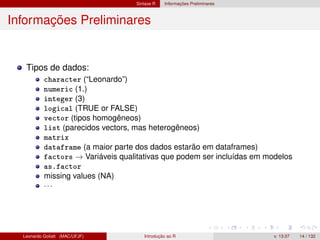Sintaxe R Informações Preliminares
Informações Preliminares
Tipos de dados:
character (“Leonardo”)
numeric (1.)
integer (3)
logical (TRUE or FALSE)
vector (tipos homogêneos)
list (parecidos vectors, mas heterogêneos)
matrix
dataframe (a maior parte dos dados estarão em dataframes)
factors → Variáveis qualitativas que podem ser incluídas em modelos
as.factor
missing values (NA)
···
Leonardo Goliatt (MAC/UFJF) Introdução ao R v. 13.07 14 / 132
 