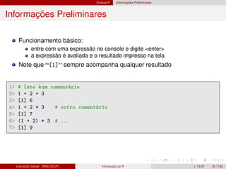 Sintaxe R Informações Preliminares
Informações Preliminares
Funcionamento básico:
entre com uma expressão no console e digite <enter>
a expressão é avaliada e o resultado impresso na tela
Note que [1] sempre acompanha qualquer resultado
1 # Isto éum comentário
2 1 + 2 + 3
3 [1] 6
4 1 + 2 * 3 # outro comentário
5 [1] 7
6 (1 + 2) * 3 # ...
7 [1] 9
Leonardo Goliatt (MAC/UFJF) Introdução ao R v. 13.07 15 / 132
 