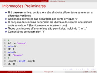 Sintaxe R Informações Preliminares
Informações Preliminares
R é case-sensitive: então A e a são símbolos diferentes e se referem a
diferentes variáveis
Comandos diferentes são separados por ponto e vírgula “;”
O conjunto de símbolos dependem do idioma e do sistema operacional
onde se roda o R (tecnicamente, o locale em uso)
Todos os símbolos alfanuméricos são permitidos, incluindo “.” e “_”
Comentários começam com “#”
1 #
2 A=2; a=banana
3 print(A)
4 [1] 2
5 print(a)
6 [1] banana
7 #
8 .num=45; print(.num+1)
9 [1] 46
Leonardo Goliatt (MAC/UFJF) Introdução ao R v. 13.07 16 / 132
 