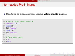 Sintaxe R Informações Preliminares
Informações Preliminares
Uma forma de atribuição menos usada é valor atribuído a objeto
1 # Outra forma, menos usual é
2 salsa -d -e
3 print(d)
4 [1] salsa
5 print(e)
6 [1] salsa
7
8 # Para saber mais
9 ?=
10 ?-
Leonardo Goliatt (MAC/UFJF) Introdução ao R v. 13.07 18 / 132
 