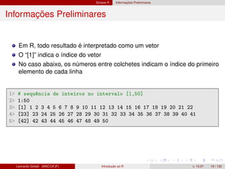 Sintaxe R Informações Preliminares
Informações Preliminares
Em R, todo resultado é interpretado como um vetor
O “[1]” indica o índice do vetor
No caso abaixo, os números entre colchetes indicam o índice do primeiro
elemento de cada linha
1 # sequência de inteiros no intervalo [1,50]
2 1:50
3 [1] 1 2 3 4 5 6 7 8 9 10 11 12 13 14 15 16 17 18 19 20 21 22
4 [23] 23 24 25 26 27 28 29 30 31 32 33 34 35 36 37 38 39 40 41
5 [42] 42 43 44 45 46 47 48 49 50
Leonardo Goliatt (MAC/UFJF) Introdução ao R v. 13.07 19 / 132
 