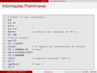 Sintaxe R Informações Preliminares
Informações Preliminares
1 # Usando o R como calculadora
2 4+6
3 [1] 10
4 3/2+1
5 [1] 2.6
6 4*3**3 # potências são indicadas por ** ou ^
7 [1] 108
8 # Outras funções
9 sqrt(2)
10 [1] 1.414214
11 sin(pi) # os ângulos são interpretados em radianos
12 [1] 1.224606e-16 # zero!
13 sqrt(sin(45*pi/180))
14 [1] 0.8408964
15 log(1) # logaritmo neperiano (base e)
16 [1] 0
17 log(64,4) # base 4
18 [1] 3
Leonardo Goliatt (MAC/UFJF) Introdução ao R v. 13.07 20 / 132
 