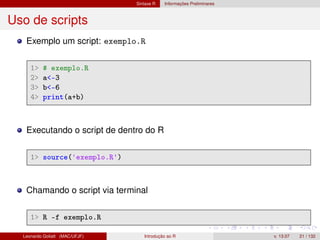 Sintaxe R Informações Preliminares
Uso de scripts
Exemplo um script: exemplo.R
1 # exemplo.R
2 a-3
3 b-6
4 print(a+b)
Executando o script de dentro do R
1 source('exemplo.R')
Chamando o script via terminal
1 R -f exemplo.R
Leonardo Goliatt (MAC/UFJF) Introdução ao R v. 13.07 21 / 132
 