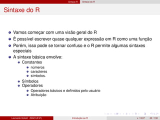 Sintaxe R Sintaxe do R
Sintaxe do R
Vamos começar com uma visão geral do R
È possível escrever quase qualquer expressão em R como uma função
Porém, isso pode se tornar confuso e o R permite algumas sintaxes
especiais
A sintaxe básica envolve:
Constantes
números
caracteres
símbolos.
Símbolos
Operadores
Operadores básicos e deﬁnidos pelo usuário
Atribuição
Leonardo Goliatt (MAC/UFJF) Introdução ao R v. 13.07 22 / 132
 