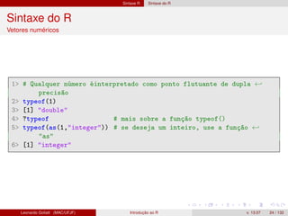 Sintaxe R Sintaxe do R
Sintaxe do R
Vetores numéricos
1 # Qualquer número éinterpretado como ponto flutuante de dupla ←
precisão
2 typeof(1)
3 [1] double
4 ?typeof # mais sobre a função typeof()
5 typeof(as(1,integer)) # se deseja um inteiro, use a função ←
as
6 [1] integer
Leonardo Goliatt (MAC/UFJF) Introdução ao R v. 13.07 24 / 132
 