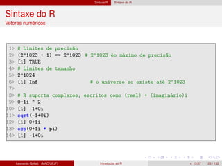 Sintaxe R Sintaxe do R
Sintaxe do R
Vetores numéricos
1 # Limites de precisão
2 (2^1023 + 1) == 2^1023 # 2^1023 éo máximo de precisão
3 [1] TRUE
4 # Limites de tamanho
5 2^1024
6 [1] Inf # o universo so existe até 2^1023
7
8 # R suporta complexos, escritos como (real) + (imaginário)i
9 0+1i ^ 2
10 [1] -1+0i
11 sqrt(-1+0i)
12 [1] 0+1i
13 exp(0+1i * pi)
14 [1] -1+0i
Leonardo Goliatt (MAC/UFJF) Introdução ao R v. 13.07 25 / 132
 