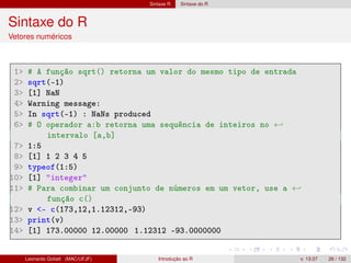 Sintaxe R Sintaxe do R
Sintaxe do R
Vetores numéricos
1 # A função sqrt() retorna um valor do mesmo tipo de entrada
2 sqrt(-1)
3 [1] NaN
4 Warning message:
5 In sqrt(-1) : NaNs produced
6 # O operador a:b retorna uma sequência de inteiros no ←
intervalo [a,b]
7 1:5
8 [1] 1 2 3 4 5
9 typeof(1:5)
10 [1] integer
11 # Para combinar um conjunto de números em um vetor, use a ←
função c()
12 v - c(173,12,1.12312,-93)
13 print(v)
14 [1] 173.00000 12.00000 1.12312 -93.0000000
Leonardo Goliatt (MAC/UFJF) Introdução ao R v. 13.07 26 / 132
 