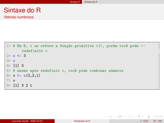 Sintaxe R Sintaxe do R
Sintaxe do R
Vetores numéricos
1 # Em R, c se refere a função primitiva c(), porém você pode ←
redefinitr c
2 c - 3
3 c
4 [1] 3
5 # mesmo após redefinir c, você pode combinar números
6 v - c(3,2,1)
7 v
8 [1] 3 2 1
Leonardo Goliatt (MAC/UFJF) Introdução ao R v. 13.07 27 / 132
 