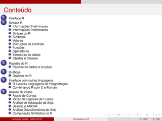Conteúdo
1 Interface R
2 Sintaxe R
Informações Preliminares
Informações Preliminares
Sintaxe do R
Símbolos
Vetores
Instruções de Controle
Funções
Operadores
Estruturas de dados
Objetos e Classes
3 Pacotes do R
Pacotes de dados e funções
4 Gráﬁcos
Gráﬁcos no R
5 Interface com outras linguagens
R e outras Linguagens de Programação
Combinando R com C e Fortran
6 Análise de casos
Ajuste de Curvas
Vazão da Represa de Furnas
Análise de Adubação da Soja
Usando o ANOVA
Análise Granulométrica do Solo
Computação Simbólica no R
Leonardo Goliatt (MAC/UFJF) Introdução ao R v. 13.07 3 / 132
 
