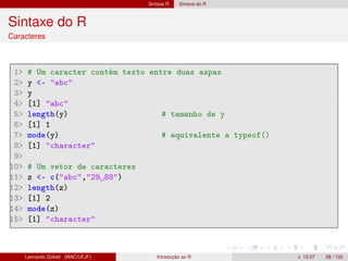 Sintaxe R Sintaxe do R
Sintaxe do R
Caracteres
1 # Um caracter contém texto entre duas aspas
2 y - abc
3 y
4 [1] abc
5 length(y) # tamanho de y
6 [1] 1
7 mode(y) # equivalente a typeof()
8 [1] character
9
10 # Um vetor de caracteres
11 z - c(abc,29 88)
12 length(z)
13 [1] 2
14 mode(z)
15 [1] character
Leonardo Goliatt (MAC/UFJF) Introdução ao R v. 13.07 28 / 132
 