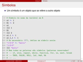 Sintaxe R Símbolos
Símbolos
Um símbolo é um objeto que se refere a outro objeto
1 # Símbolo éo nome da variável em R
2 x1 - 1
3 X1 - 2
4 x1
5 [1] 1
6 X1
7 [1] 2
8 x1.1 - 1
9 x1.1_1 - 1
10 # Se necessário (!?), defina um símbolo assim:
11 1+2=3 - hello
12 1+2=3
13 [1] hello
14 # Nem todas as palavras são símbolos (palavras reservadas)
15 # -- if, else, repeat, while, function, for, in, next, break
16 # -- TRUE, FALSE, NULL, Inf, NaN, NA
17 # -- ...
Leonardo Goliatt (MAC/UFJF) Introdução ao R v. 13.07 30 / 132
 
