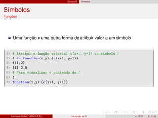 Sintaxe R Símbolos
Símbolos
Funções
Uma função é uma outra forma de atribuir valor a um símbolo
1 # Atribui a função vetorial c(x+1, y+1) ao símbolo f
2 f - function(x,y) {c(x+1, y+1)}
3 f(1,2)
4 [1] 2 3
5 # Para visualizar o conteúdo de f
6 f
7 function(x,y) {c(x+1, y+1)}
Leonardo Goliatt (MAC/UFJF) Introdução ao R v. 13.07 31 / 132
 