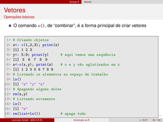 Sintaxe R Vetores
Vetores
Operações básicas
O comando c(), de “combinar”, é a forma principal de criar vetores
1 # Criando objetos
2 x- c(1,2,3); print(x)
3 [1] 1 2 3
4 y- 5:9; print(y) # aqui temos uma sequência
5 [1] 5 6 7 8 9
6 z-c(x,y); print(z) # x e y são aglutinados em z
7 [1] 1 2 3 5 6 7 8 9
8 # Listando os elementos no espaço de trabalho
9 ls()
10 [1] x y z
11 # Apagando alguns deles
12 rm(x,y)
13 # Listando novamente
14 ls()
15 [1] z
16 rm(list=ls()) # apaga tudo
Leonardo Goliatt (MAC/UFJF) Introdução ao R v. 13.07 33 / 132
 