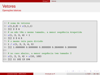 Sintaxe R Vetores
Vetores
Operações básicas
1 # soma de vetores
2 c(1,2,3) + c(1,1,1)
3 [1] 2 3 4
4 # se não têm o mesmo tamanho, a menor sequência érepetida
5 c(1, 2, 3, 4) + 1
6 [1] 2 3 4 5
7 # o mesmo vale para divisão
8 1 / c(1, 2, 3, 4, 5)
9 [1] 1.0000000 0.5000000 0.3333333 0.2500000 0.2000000
10
11 # no caso abaixo, a menor sequência tem tamanho 2
12 c(1, 2, 3, 4) + c(10, 100)
13 [1] 11 102 13 104
Leonardo Goliatt (MAC/UFJF) Introdução ao R v. 13.07 34 / 132
 