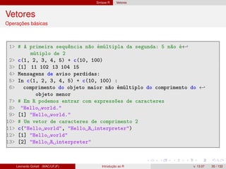 Sintaxe R Vetores
Vetores
Operações básicas
1 # A primeira sequência não émúltipla da segunda: 5 não é←
mútiplo de 2
2 c(1, 2, 3, 4, 5) + c(10, 100)
3 [1] 11 102 13 104 15
4 Mensagens de aviso perdidas:
5 In c(1, 2, 3, 4, 5) + c(10, 100) :
6 comprimento do objeto maior não émúltiplo do comprimento do ←
objeto menor
7 # Em R podemos entrar com expressões de caracteres
8 Hello world.
9 [1] Hello world.
10 # Um vetor de caracteres de comprimento 2
11 c(Hello world, Hello R interpreter)
12 [1] Hello world
13 [2] Hello R interpreter
Leonardo Goliatt (MAC/UFJF) Introdução ao R v. 13.07 35 / 132
 