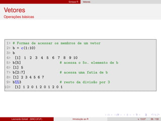 Sintaxe R Vetores
Vetores
Operações básicas
1 # Formas de acessar os membros de um vetor
2 b = c(1:10)
3 b
4 [1] 1 2 3 4 5 6 7 8 9 10
5 b[5] # acessa o 5o. elemento de b
6 [1] 5
7 b[2:7] # acessa uma fatia de b
8 [1] 2 3 4 5 6 7
9 b%%3 # resto da divisão por 3
10 [1] 1 2 0 1 2 0 1 2 0 1
Leonardo Goliatt (MAC/UFJF) Introdução ao R v. 13.07 36 / 132
 