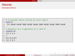 Sintaxe R Vetores
Vetores
Operações básicas
1 # A operação abaixo retorna um vetor lógico
2 b%%3==0
3 [1] FALSE FALSE TRUE FALSE FALSE TRUE FALSE FALSE TRUE FALSE
4
5 # Elementos de b congruentes de 0 (mod 3)
6 b[b%%3==0]
7 [1] 3 6 9
8 #
9 b[c(2,6,9)]
10 [1] 2 6 9
Leonardo Goliatt (MAC/UFJF) Introdução ao R v. 13.07 37 / 132
 