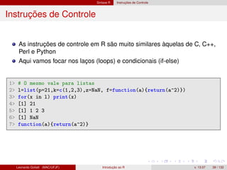Sintaxe R Instruções de Controle
Instruções de Controle
As instruções de controle em R são muito similares àquelas de C, C++,
Perl e Python
Aqui vamos focar nos laços (loops) e condicionais (if-else)
1 # O mesmo vale para listas
2 l=list(p=21,k=c(1,2,3),z=NaN, f=function(a){return(a^2)})
3 for(x in l) print(x)
4 [1] 21
5 [1] 1 2 3
6 [1] NaN
7 function(a){return(a^2)}
Leonardo Goliatt (MAC/UFJF) Introdução ao R v. 13.07 39 / 132
 