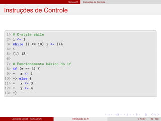 Sintaxe R Instruções de Controle
Instruções de Controle
1 # C-style while
2 i - 1
3 while (i = 10) i - i+4
4 i
5 [1] 13
6
7 # Funcionamento básico do if
8 if (r == 4) {
9 + x - 1
10 +} else {
11 + x - 3
12 + y - 4
13 +}
Leonardo Goliatt (MAC/UFJF) Introdução ao R v. 13.07 40 / 132
 