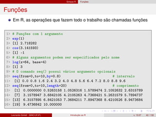 Sintaxe R Funções
Funções
Em R, as operações que fazem todo o trabalho são chamadas funções
1 # Funções com 1 argumento
2 exp(1)
3 [1] 2.718282
4 cos(3.141593)
5 [1] -1
6 # Alguns argumentos podem ser especificados pelo nome
7 log(x=64, base=4)
8 [1] 3
9 # O comando seq() possui vários argumento opcionais
10 seq(from=0,to=10,by=0.8) # intervalo
11 [1] 0.0 0.8 1.6 2.4 3.2 4.0 4.8 5.6 6.4 7.2 8.0 8.8 9.6
12 seq(from=0,to=10,length=20) # comprimento
13 [1] 0.0000000 0.5263158 1.0526316 1.5789474 2.1052632 2.6315789
14 [7] 3.1578947 3.6842105 4.2105263 4.7368421 5.2631579 5.7894737
15 [13] 6.3157895 6.8421053 7.3684211 7.8947368 8.4210526 8.9473684
16 [19] 9.4736842 10.000000
Leonardo Goliatt (MAC/UFJF) Introdução ao R v. 13.07 42 / 132
 