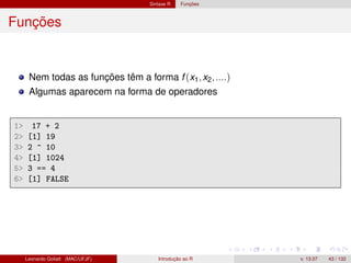 Sintaxe R Funções
Funções
Nem todas as funções têm a forma f (x1,x2,....)
Algumas aparecem na forma de operadores
1 17 + 2
2 [1] 19
3 2 ^ 10
4 [1] 1024
5 3 == 4
6 [1] FALSE
Leonardo Goliatt (MAC/UFJF) Introdução ao R v. 13.07 43 / 132
 