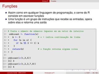 Sintaxe R Funções
Funções
Assim como em qualquer linguagem de programação, o cerne do R
consiste em escrever funções
Uma função é um grupo de instruções que recebe as entradas, opera
sobre elas e retorma uma saída
1 # Conta o número de números ímpares em um vetor de inteiros
2 oddcount - function(x)
3 + k - 0 # o + indica continuação de linha
4 + for (n in x) {
5 + if (n %% 2 == 1) k
6 + }
7 + return(k) # o função retorna alguma coisa
8 + }
9
10 oddcount(c(1,3,5))
11 [1] 3
12 oddcount(c(1,2,3,7,9))
13 [1] 4
Leonardo Goliatt (MAC/UFJF) Introdução ao R v. 13.07 44 / 132
 