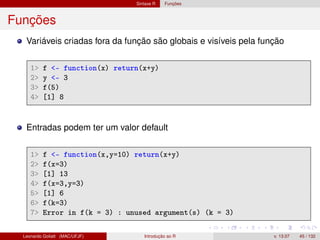 Sintaxe R Funções
Funções
Variáveis criadas fora da função são globais e visíveis pela função
1 f - function(x) return(x+y)
2 y - 3
3 f(5)
4 [1] 8
Entradas podem ter um valor default
1 f - function(x,y=10) return(x+y)
2 f(x=3)
3 [1] 13
4 f(x=3,y=3)
5 [1] 6
6 f(k=3)
7 Error in f(k = 3) : unused argument(s) (k = 3)
Leonardo Goliatt (MAC/UFJF) Introdução ao R v. 13.07 45 / 132
 