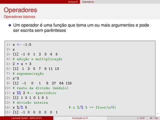 Sintaxe R Operadores
Operadores
Operadores básicos
Um operador é uma função que toma um ou mais argumentos e pode
ser escrita sem parênteses
1 x - -1:5
2 x
3 [1] -1 0 1 2 3 4 5
4 # adição e multiplicação
5 2 * x + 3
6 [1] 1 3 5 7 9 11 13
7 # exponenciação
8 x^3
9 [1] -1 0 1 8 27 64 125
10 # resto da divisão (módulo)
11 x %% 2 #-- éperiódico
12 [1] 1 0 1 0 1 0 1
13 # divisão inteira
14 x %/% 5 # x %/% 5 == floor(x/5)
15 [1] -1 0 0 0 0 0 1
Leonardo Goliatt (MAC/UFJF) Introdução ao R v. 13.07 46 / 132
 
