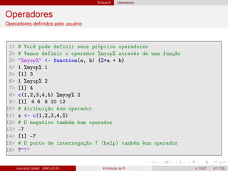 Sintaxe R Operadores
Operadores
Operadores deﬁnidos pelo usuário
1 # Você pode definir seus próprios operadores
2 # Vamos definir o operador %myop% através de uma função
3 %myop% - function(a, b) {2*a + b}
4 1 %myop% 1
5 [1] 3
6 1 %myop% 2
7 [1] 4
8 c(1,2,3,4,5) %myop% 2
9 [1] 4 6 8 10 12
10 # Atribuição éum operador
11 x - c(1,2,3,4,5)
12 # O negativo também éum operador
13 -7
14 [1] -7
15 # O ponto de interrogação ? (help) também éum operador
16 ??
Leonardo Goliatt (MAC/UFJF) Introdução ao R v. 13.07 47 / 132
 