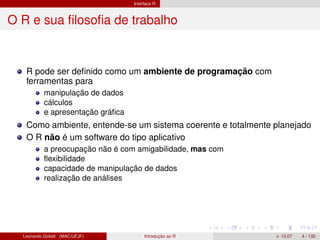 Interface R
O R e sua ﬁlosoﬁa de trabalho
R pode ser deﬁnido como um ambiente de programação com
ferramentas para
manipulação de dados
cálculos
e apresentação gráﬁca
Como ambiente, entende-se um sistema coerente e totalmente planejado
O R não é um software do tipo aplicativo
a preocupação não é com amigabilidade, mas com
ﬂexibilidade
capacidade de manipulação de dados
realização de análises
Leonardo Goliatt (MAC/UFJF) Introdução ao R v. 13.07 4 / 132
 