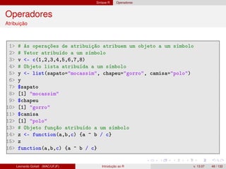 Sintaxe R Operadores
Operadores
Atribuição
1 # As operações de atribuição atribuem um objeto a um símbolo
2 # Vetor atribuído a um símbolo
3 v - c(1,2,3,4,5,6,7,8)
4 # Objeto lista atribuída a um símbolo
5 y - list(sapato=mocassim, chapeu=gorro, camisa=polo)
6 y
7 $sapato
8 [1] mocassim
9 $chapeu
10 [1] gorro
11 $camisa
12 [1] polo
13 # Objeto função atribuído a um símbolo
14 z - function(a,b,c) {a ^ b / c}
15 z
16 function(a,b,c) {a ^ b / c}
Leonardo Goliatt (MAC/UFJF) Introdução ao R v. 13.07 48 / 132
 