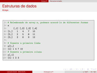 Sintaxe R Estruturas de dados
Estruturas de dados
Arrays
1 # Relembrando do array a, podemos acessá-lo de diferentes formas
2 a
3 [,1] [,2] [,3] [,4]
4 [1,] 1 4 7 10
5 [2,] 2 5 8 11
6 [3,] 3 6 9 12
7
8 # Somente a primeira linha
9 a[1,]
10 [1] 1 4 7 10
11 # Somente a primeira coluna
12 a[,1]
13 [1] 1 2 3
Leonardo Goliatt (MAC/UFJF) Introdução ao R v. 13.07 51 / 132
 