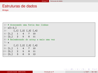 Sintaxe R Estruturas de dados
Estruturas de dados
Arrays
1 # Acessando uma fatia das linhas
2 a[1:2,]
3 [,1] [,2] [,3] [,4]
4 [1,] 1 4 7 10
5 [2,] 2 5 8 11
6 # Relembrando do array a mais uma vez
7 a
8 [,1] [,2] [,3] [,4]
9 [1,] 1 4 7 10
10 [2,] 2 5 8 11
11 [3,] 3 6 9 12
Leonardo Goliatt (MAC/UFJF) Introdução ao R v. 13.07 52 / 132
 