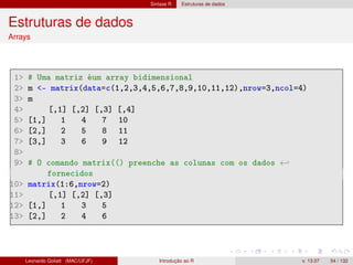 Sintaxe R Estruturas de dados
Estruturas de dados
Arrays
1 # Uma matriz éum array bidimensional
2 m - matrix(data=c(1,2,3,4,5,6,7,8,9,10,11,12),nrow=3,ncol=4)
3 m
4 [,1] [,2] [,3] [,4]
5 [1,] 1 4 7 10
6 [2,] 2 5 8 11
7 [3,] 3 6 9 12
8
9 # O comando matrix(() preenche as colunas com os dados ←
fornecidos
10 matrix(1:6,nrow=2)
11 [,1] [,2] [,3]
12 [1,] 1 3 5
13 [2,] 2 4 6
Leonardo Goliatt (MAC/UFJF) Introdução ao R v. 13.07 54 / 132
 