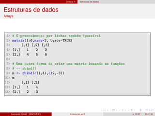 Sintaxe R Estruturas de dados
Estruturas de dados
Arrays
1 # O preencimento por linhas também épossível
2 matrix(1:6,nrow=2, byrow=TRUE)
3 [,1] [,2] [,3]
4 [1,] 1 2 3
5 [2,] 4 5 6
6
7 # Uma outra forma de criar uma matriz éusando as funções
8 # -- rbind()
9 m - rbind(c(1,4),c(2,-3))
10 m
11 [,1] [,2]
12 [1,] 1 4
13 [2,] 2 -3
Leonardo Goliatt (MAC/UFJF) Introdução ao R v. 13.07 55 / 132
 