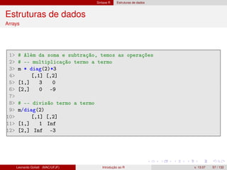 Sintaxe R Estruturas de dados
Estruturas de dados
Arrays
1 # Além da soma e subtração, temos as operações
2 # -- multiplicação termo a termo
3 m * diag(2)*3
4 [,1] [,2]
5 [1,] 3 0
6 [2,] 0 -9
7
8 # -- divisão termo a termo
9 m/diag(2)
10 [,1] [,2]
11 [1,] 1 Inf
12 [2,] Inf -3
Leonardo Goliatt (MAC/UFJF) Introdução ao R v. 13.07 57 / 132
 