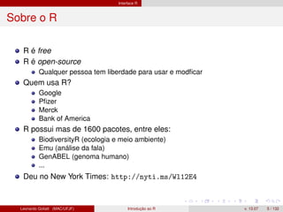 Interface R
Sobre o R
R é free
R é open-source
Qualquer pessoa tem liberdade para usar e modﬁcar
Quem usa R?
Google
Pﬁzer
Merck
Bank of America
R possui mas de 1600 pacotes, entre eles:
BiodiversityR (ecologia e meio ambiente)
Emu (análise da fala)
GenABEL (genoma humano)
...
Deu no New York Times: http://nyti.ms/Wl12E4
Leonardo Goliatt (MAC/UFJF) Introdução ao R v. 13.07 5 / 132
 