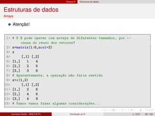 Sintaxe R Estruturas de dados
Estruturas de dados
Arrays
Atenção!
1 # O R pode operar com arrays de diferentes tamanhos, por ←
causa do reuso dos vetores!
2 x=matrix(1:6,ncol=2)
3 x
4 [,1] [,2]
5 [1,] 1 4
6 [2,] 2 5
7 [3,] 3 6
8 # Aparentemente, a operação não faria sentido
9 x+c(1,2)
10 [,1] [,2]
11 [1,] 2 6
12 [2,] 4 6
13 [3,] 4 8
14 # Vamos vamos fazer algumas considerações...
Leonardo Goliatt (MAC/UFJF) Introdução ao R v. 13.07 59 / 132
 