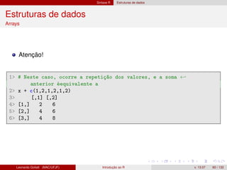 Sintaxe R Estruturas de dados
Estruturas de dados
Arrays
Atenção!
1 # Neste caso, ocorre a repetição dos valores, e a soma ←
anterior éequivalente a
2 x + c(1,2,1,2,1,2)
3 [,1] [,2]
4 [1,] 2 6
5 [2,] 4 6
6 [3,] 4 8
Leonardo Goliatt (MAC/UFJF) Introdução ao R v. 13.07 60 / 132
 
