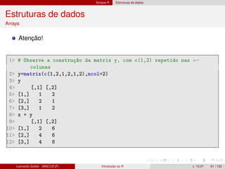 Sintaxe R Estruturas de dados
Estruturas de dados
Arrays
Atenção!
1 # Observe a construção da matrix y, com c(1,2) repetido nas ←
colunas
2 y=matrix(c(1,2,1,2,1,2),ncol=2)
3 y
4 [,1] [,2]
5 [1,] 1 2
6 [2,] 2 1
7 [3,] 1 2
8 x + y
9 [,1] [,2]
10 [1,] 2 6
11 [2,] 4 6
12 [3,] 4 8
Leonardo Goliatt (MAC/UFJF) Introdução ao R v. 13.07 61 / 132
 